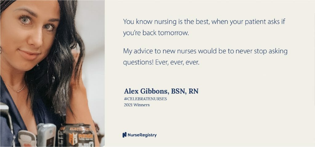 #CELEBRATENURSES 2021 WinnersAlex Gibbons, BSN, RN Emergency Room You know nursing is the best when your patient asks if you're back tomorrow. My advice to new nurses would be to never stop asking questions! Ever, ever, ever. -Alex Gibbons, BNS, RN, Emergency Room